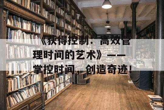  《获得控制：高效管理时间的艺术》—— 掌控时间，创造奇迹！